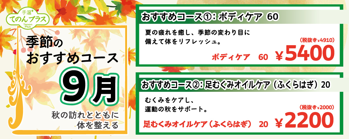 季節のおすすめコース 9月 秋の訪れとともに体を整える 
                    おすすめコース①：ボディケア 60 夏の疲れを癒し、季節の変わり目に備えて体をリフレッシュ。 ボディケア 60分 5,400円(税込)
                    おすすめコース②：足むくみオイルケア(ふくらはぎ) 20 むくみをケアし、運動の空きをサポート。足むくみオイルケア(ふくらはぎ) 20分 2,200円(税込)