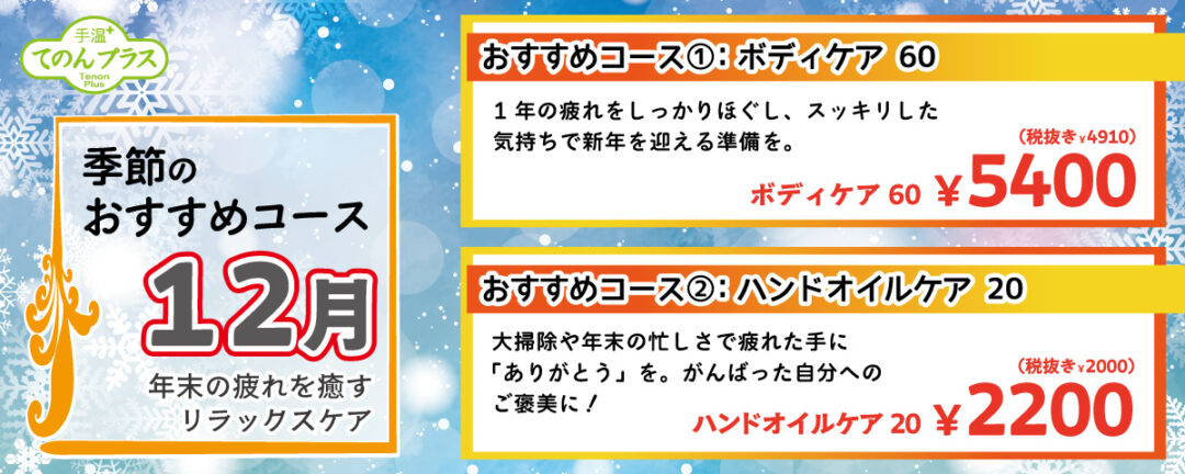 季節のおすすめコース 12月 年末の疲れを癒すリラックスケア
                                            おすすめコース①：ボディケア 60 1年の疲れをしっかりほぐし、スッキリした気持ちで新年を迎える準備を。ボディケア 60分 5,400円(税込)
                                            おすすめコース②：ハンドオイルケア 20 大掃除や年末の忙しさで疲れた手に「ありがとう」を。がんばった自分へのご褒美に！ ハンドオイルケア 20分 2,200円(税込)
