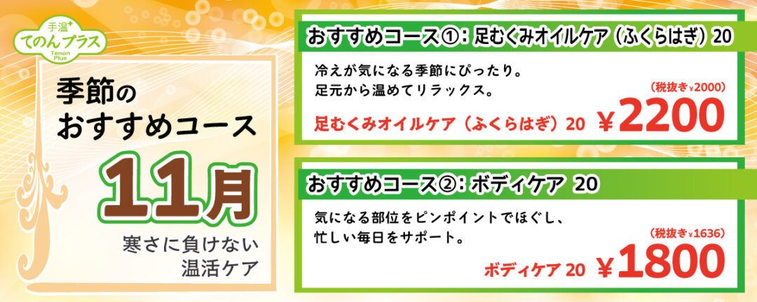 季節のおすすめコース 11月 寒さに負けない温活ケア
                                おすすめコース①：足むくみオイルケア(ふくらはぎ) 20 冷えが気になる季節にぴったり。足元から温めてリラックス。 足むくみオイルケア(ふくらはぎ) 20分 2,220円(税込)
                                おすすめコース②：ボディケア 20 気になる部位をピンポイントでほぐし、忙しい毎日をサポート。ボディケア 20分 1,800円(税込)