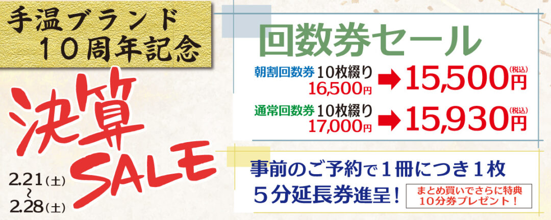 「手温ブランド10周年記念 決算セール」2/21（土）～2/28(土) 朝割回数券10枚綴り16,500円が15,500円(税込)に
                通常回数券10枚綴り17,000円が15,930円(税込)に 事前のご予約で1冊に付き1枚5分延長券進呈
