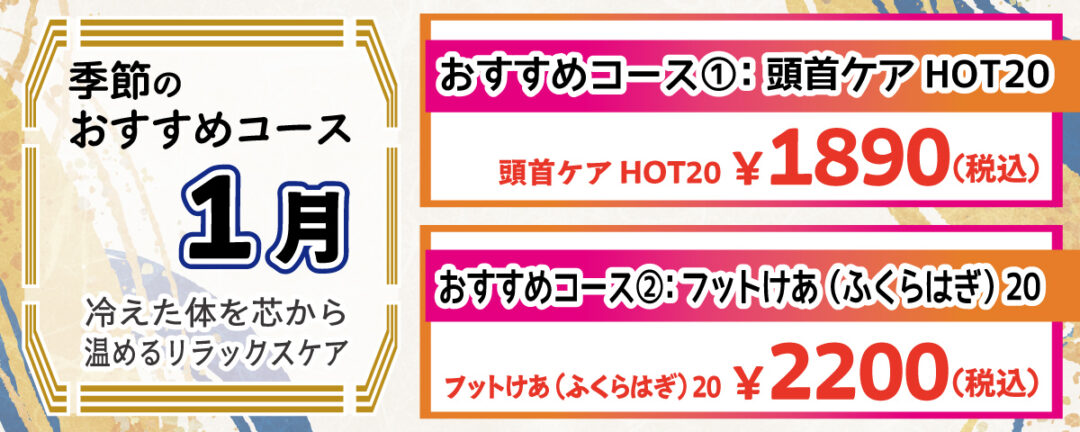 季節のおすすめコース 1月 冷えた体を芯から温めるリラックスケア おすすめコース①：頭首ケア HOT20 ホットパックで首や肩を温めながら、じっくりほぐしていきます。
                    寒さで肩がすくみがちなこの時期にぴったり！デスクワークやスマホ疲れが気になる方にもおすすめ。頭首ケア 20分 1,890円(税込)
                    おすすめコース②：フットケア ふくらはぎ 20 むくみやすい冬の足を、スクワランオイルを使用してしっかりケア。血行を促進し、冷えによるだるさをスッキリ解消します。 フットケア ふくらはぎ 20分 2,200円(税込)