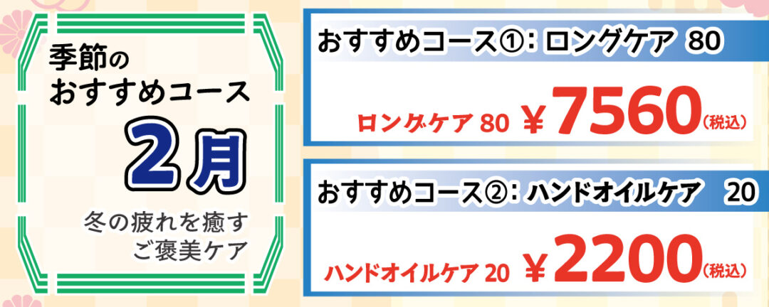 季節のおすすめコース 2月 冬の疲れを癒すご褒美ケア おすすめコース①：ロングケア80 横向きの施術も取り入れながら、首・肩・腰・臀部をしっかりケア。寒さで縮こまった体を伸ばしてリラックス！ 80分 7,560円(税込)
                                おすすめコース②：ハンドオイルケア 20 スクワランオイルで手と腕をじっくりほぐし、冬の乾燥や冷えによる不調をケア。パソコン作業が多い片にも最適！ 20分 2,200円(税込)