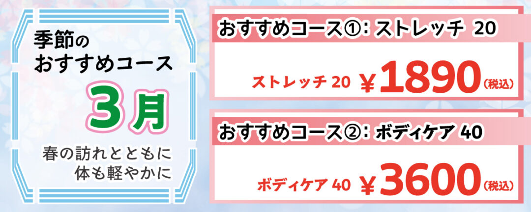 季節のおすすめコース 3月 春の訪れとともに体も軽やかに おすすめコース①：ストレッチ20 冬の間に凝り固まった体を、ストレッチでゆっくりとほぐします。気持ちよく体を伸ばし、春の活動モードへ！ 20分 1,890円(税込)
                                おすすめコース②：ボディケア 40 全身をバランスよくもみほぐし、体の緊張を開放。春の陽気に負けない、軽やかな体へ！ 40分 3,600円(税込)